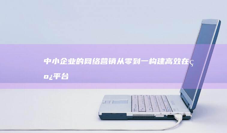 中小企业的网络营销：从零到一构建高效在线平台